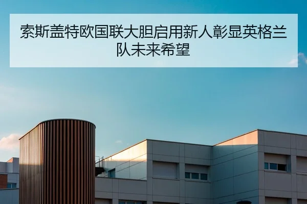 索斯盖特欧国联大胆启用新人彰显英格兰队未来希望
