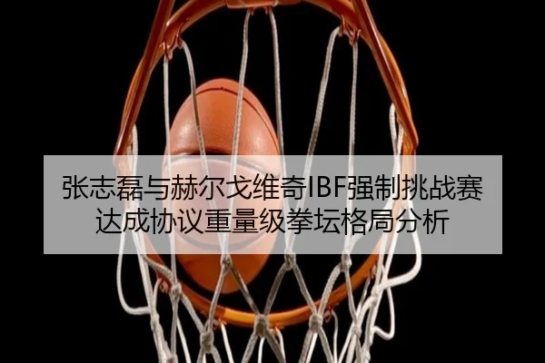 张志磊与赫尔戈维奇IBF强制挑战赛达成协议重量级拳坛格局分析